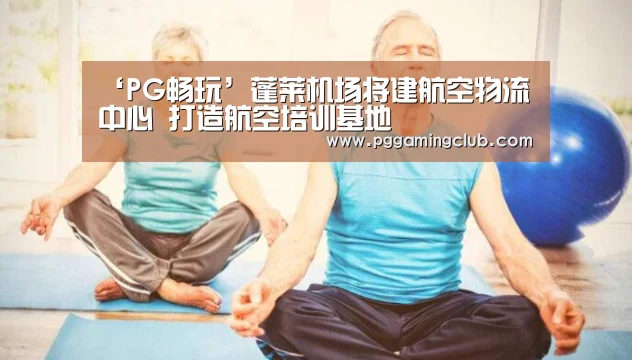 ‘PG畅玩’蓬莱机场将建航空物流中心 打造航空培训基地(图1) PG畅玩